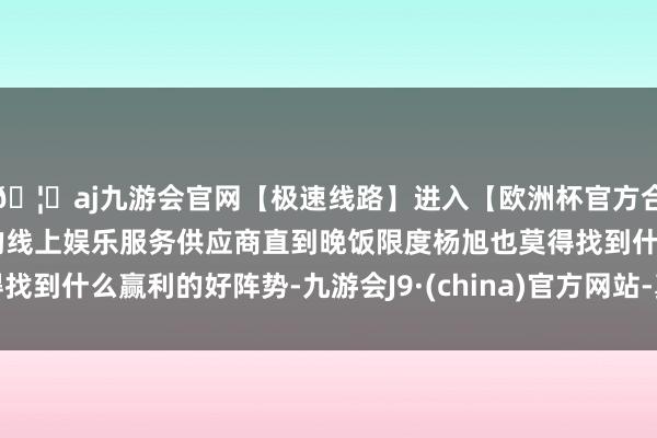 🦄aj九游会官网【极速线路】进入【欧洲杯官方合作网站】华人市场最大的线上娱乐服务供应商直到晚饭限度杨旭也莫得找到什么赢利的好阵势-九游会J9·(china)官方网站-真人游戏第一品牌