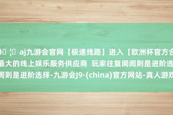 🦄aj九游会官网【极速线路】进入【欧洲杯官方合作网站】华人市场最大的线上娱乐服务供应商  玩家往复阛阓则是进阶选择-九游会J9·(china)官方网站-真人游戏第一品牌