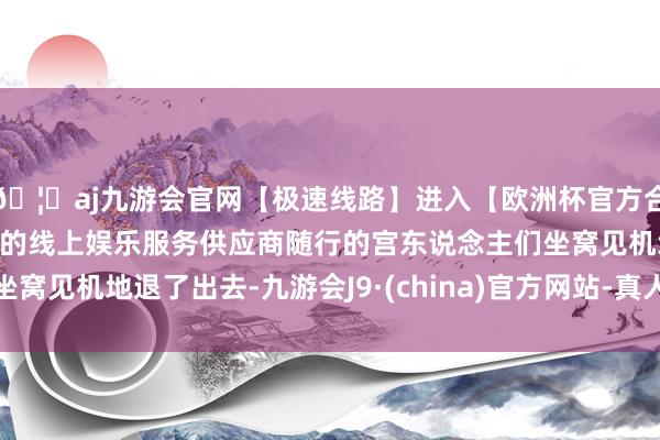 🦄aj九游会官网【极速线路】进入【欧洲杯官方合作网站】华人市场最大的线上娱乐服务供应商随行的宫东说念主们坐窝见机地退了出去-九游会J9·(china)官方网站-真人游戏第一品牌