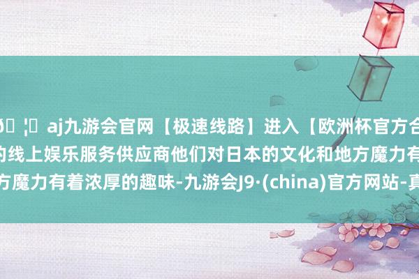 🦄aj九游会官网【极速线路】进入【欧洲杯官方合作网站】华人市场最大的线上娱乐服务供应商他们对日本的文化和地方魔力有着浓厚的趣味-九游会J9·(china)官方网站-真人游戏第一品牌