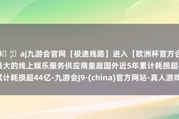 🦄aj九游会官网【极速线路】进入【欧洲杯官方合作网站】华人市场最大的线上娱乐服务供应商皇庭国外近5年累计耗损超44亿-九游会J9·(china)官方网站-真人游戏第一品牌