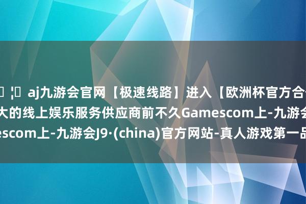🦄aj九游会官网【极速线路】进入【欧洲杯官方合作网站】华人市场最大的线上娱乐服务供应商前不久Gamescom上-九游会J9·(china)官方网站-真人游戏第一品牌