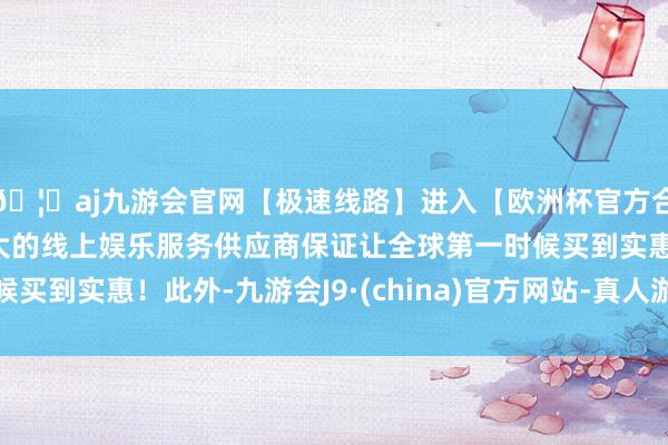 🦄aj九游会官网【极速线路】进入【欧洲杯官方合作网站】华人市场最大的线上娱乐服务供应商保证让全球第一时候买到实惠！此外-九游会J9·(china)官方网站-真人游戏第一品牌