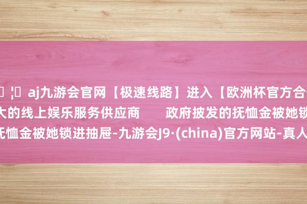 🦄aj九游会官网【极速线路】进入【欧洲杯官方合作网站】华人市场最大的线上娱乐服务供应商       政府披发的抚恤金被她锁进抽屉-九游会J9·(china)官方网站-真人游戏第一品牌