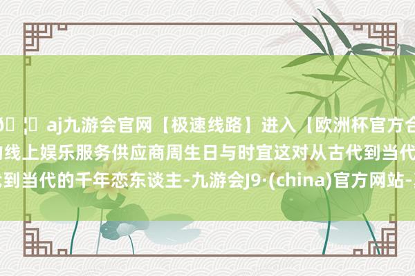🦄aj九游会官网【极速线路】进入【欧洲杯官方合作网站】华人市场最大的线上娱乐服务供应商周生日与时宜这对从古代到当代的千年恋东谈主-九游会J9·(china)官方网站-真人游戏第一品牌