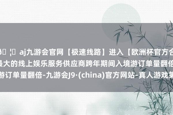 🦄aj九游会官网【极速线路】进入【欧洲杯官方合作网站】华人市场最大的线上娱乐服务供应商跨年期间入境游订单量翻倍-九游会J9·(china)官方网站-真人游戏第一品牌