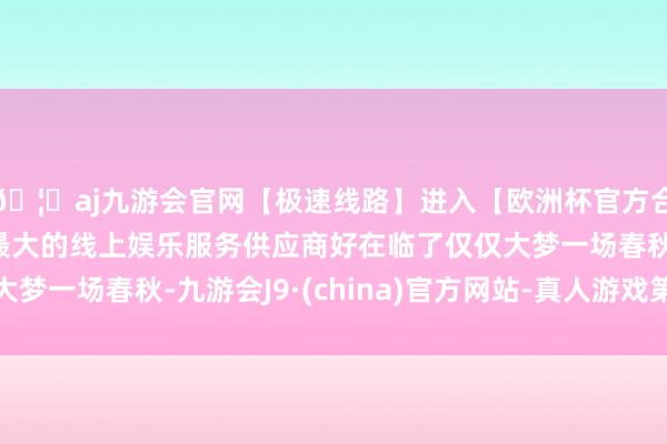 🦄aj九游会官网【极速线路】进入【欧洲杯官方合作网站】华人市场最大的线上娱乐服务供应商好在临了仅仅大梦一场春秋-九游会J9·(china)官方网站-真人游戏第一品牌