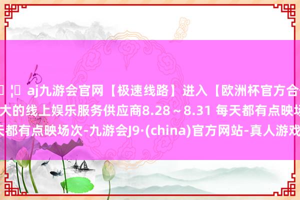 🦄aj九游会官网【极速线路】进入【欧洲杯官方合作网站】华人市场最大的线上娱乐服务供应商8.28～8.31 每天都有点映场次-九游会J9·(china)官方网站-真人游戏第一品牌