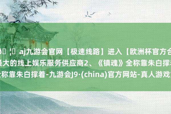 🦄aj九游会官网【极速线路】进入【欧洲杯官方合作网站】华人市场最大的线上娱乐服务供应商2、《镇魂》全称靠朱白撑着-九游会J9·(china)官方网站-真人游戏第一品牌