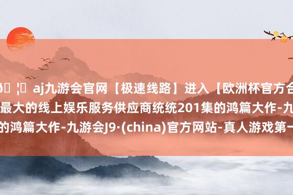 🦄aj九游会官网【极速线路】进入【欧洲杯官方合作网站】华人市场最大的线上娱乐服务供应商统统201集的鸿篇大作-九游会J9·(china)官方网站-真人游戏第一品牌