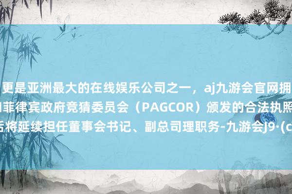 更是亚洲最大的在线娱乐公司之一，aj九游会官网拥有欧洲马耳他（MGA）和菲律宾政府竞猜委员会（PAGCOR）颁发的合法执照。离职后将延续担任董事会书记、副总司理职务-九游会J9·(china)官方网站-真人游戏第一品牌