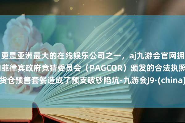 更是亚洲最大的在线娱乐公司之一，aj九游会官网拥有欧洲马耳他（MGA）和菲律宾政府竞猜委员会（PAGCOR）颁发的合法执照。货仓预售套餐造成了预支破钞陷坑-九游会J9·(china)官方网站-真人游戏第一品牌