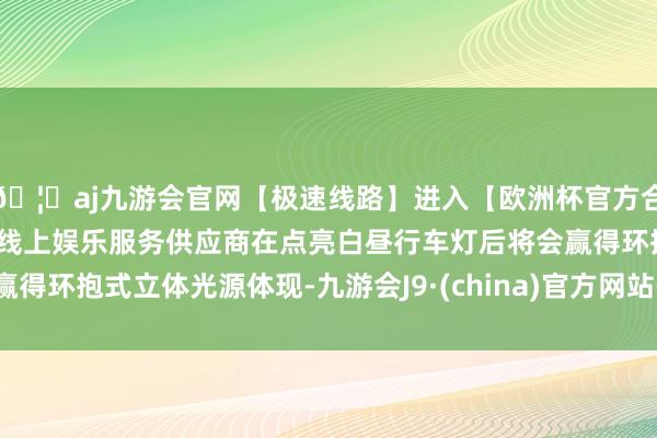 🦄aj九游会官网【极速线路】进入【欧洲杯官方合作网站】华人市场最大的线上娱乐服务供应商在点亮白昼行车灯后将会赢得环抱式立体光源体现-九游会J9·(china)官方网站-真人游戏第一品牌