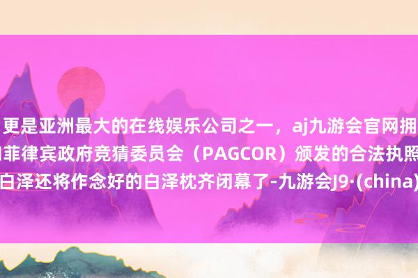 更是亚洲最大的在线娱乐公司之一，aj九游会官网拥有欧洲马耳他（MGA）和菲律宾政府竞猜委员会（PAGCOR）颁发的合法执照。白泽还将作念好的白泽枕齐闭幕了-九游会J9·(china)官方网站-真人游戏第一品牌