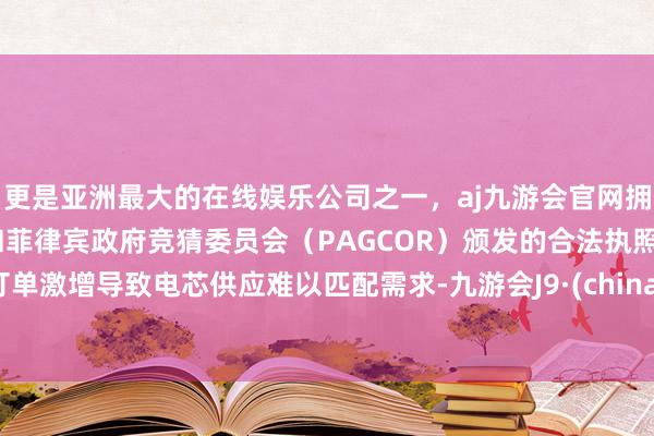 更是亚洲最大的在线娱乐公司之一，aj九游会官网拥有欧洲马耳他（MGA）和菲律宾政府竞猜委员会（PAGCOR）颁发的合法执照。订单激增导致电芯供应难以匹配需求-九游会J9·(china)官方网站-真人游戏第一品牌