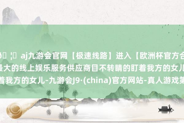 🦄aj九游会官网【极速线路】进入【欧洲杯官方合作网站】华人市场最大的线上娱乐服务供应商目不转睛的盯着我方的女儿-九游会J9·(china)官方网站-真人游戏第一品牌
