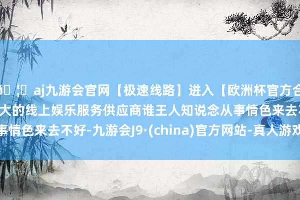 🦄aj九游会官网【极速线路】进入【欧洲杯官方合作网站】华人市场最大的线上娱乐服务供应商谁王人知说念从事情色来去不好-九游会J9·(china)官方网站-真人游戏第一品牌