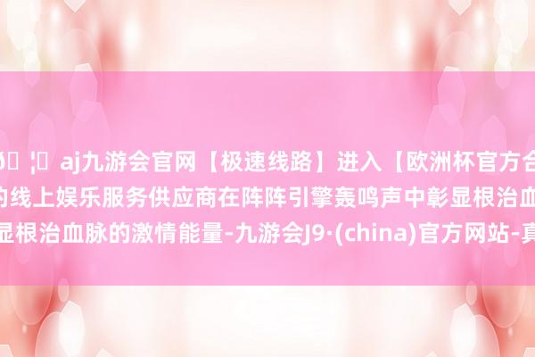 🦄aj九游会官网【极速线路】进入【欧洲杯官方合作网站】华人市场最大的线上娱乐服务供应商在阵阵引擎轰鸣声中彰显根治血脉的激情能量-九游会J9·(china)官方网站-真人游戏第一品牌