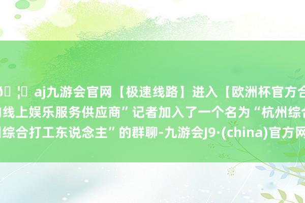 🦄aj九游会官网【极速线路】进入【欧洲杯官方合作网站】华人市场最大的线上娱乐服务供应商”记者加入了一个名为“杭州综合打工东说念主”的群聊-九游会J9·(china)官方网站-真人游戏第一品牌