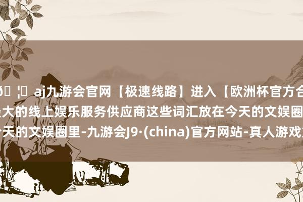 🦄aj九游会官网【极速线路】进入【欧洲杯官方合作网站】华人市场最大的线上娱乐服务供应商这些词汇放在今天的文娱圈里-九游会J9·(china)官方网站-真人游戏第一品牌