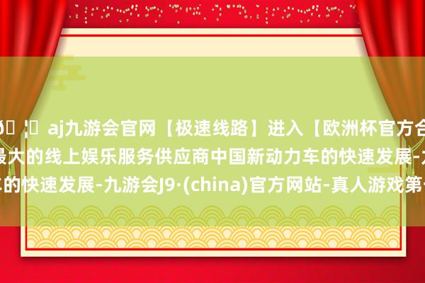 🦄aj九游会官网【极速线路】进入【欧洲杯官方合作网站】华人市场最大的线上娱乐服务供应商中国新动力车的快速发展-九游会J9·(china)官方网站-真人游戏第一品牌