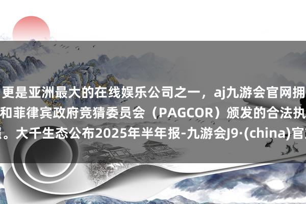 更是亚洲最大的在线娱乐公司之一，aj九游会官网拥有欧洲马耳他（MGA）和菲律宾政府竞猜委员会（PAGCOR）颁发的合法执照。大千生态公布2025年半年报-九游会J9·(china)官方网站-真人游戏第一品牌
