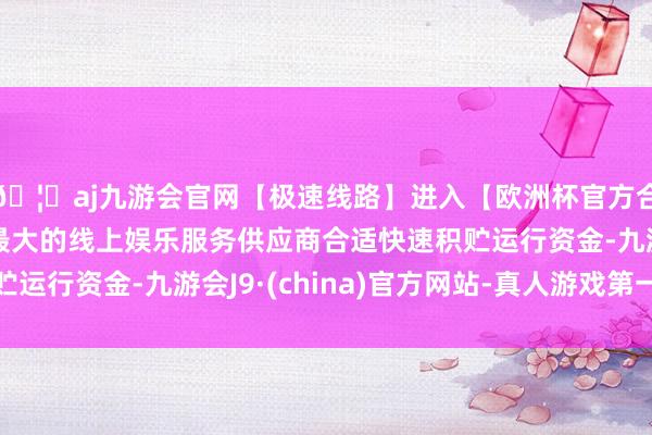 🦄aj九游会官网【极速线路】进入【欧洲杯官方合作网站】华人市场最大的线上娱乐服务供应商合适快速积贮运行资金-九游会J9·(china)官方网站-真人游戏第一品牌