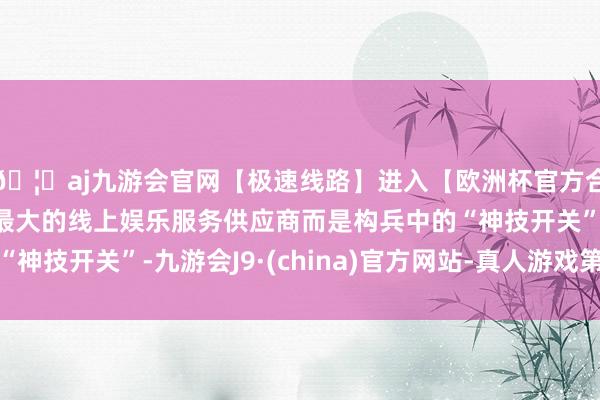 🦄aj九游会官网【极速线路】进入【欧洲杯官方合作网站】华人市场最大的线上娱乐服务供应商而是构兵中的“神技开关”-九游会J9·(china)官方网站-真人游戏第一品牌