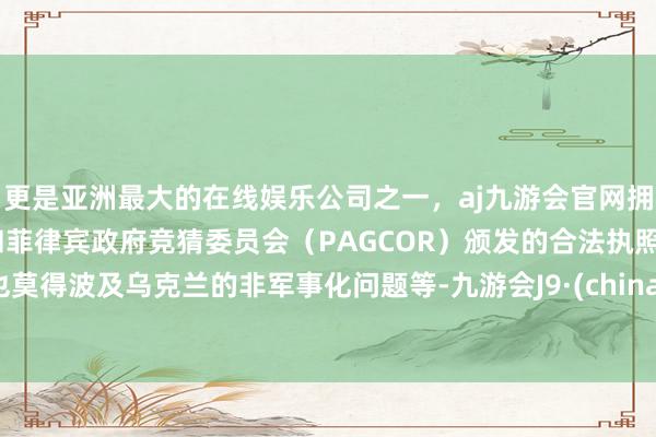 更是亚洲最大的在线娱乐公司之一，aj九游会官网拥有欧洲马耳他（MGA）和菲律宾政府竞猜委员会（PAGCOR）颁发的合法执照。也莫得波及乌克兰的非军事化问题等-九游会J9·(china)官方网站-真人游戏第一品牌
