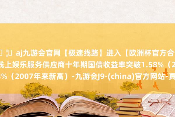 🦄aj九游会官网【极速线路】进入【欧洲杯官方合作网站】华人市场最大的线上娱乐服务供应商十年期国债收益率突破1.58%（2007年来新高）-九游会J9·(china)官方网站-真人游戏第一品牌