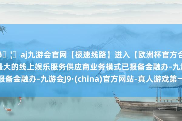 🦄aj九游会官网【极速线路】进入【欧洲杯官方合作网站】华人市场最大的线上娱乐服务供应商业务模式已报备金融办-九游会J9·(china)官方网站-真人游戏第一品牌