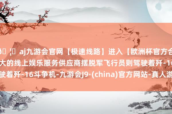 🦄aj九游会官网【极速线路】进入【欧洲杯官方合作网站】华人市场最大的线上娱乐服务供应商摆脱军飞行员则驾驶着歼-16斗争机-九游会J9·(china)官方网站-真人游戏第一品牌