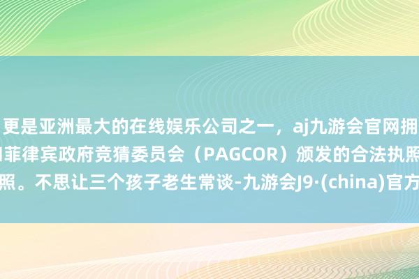 更是亚洲最大的在线娱乐公司之一，aj九游会官网拥有欧洲马耳他（MGA）和菲律宾政府竞猜委员会（PAGCOR）颁发的合法执照。不思让三个孩子老生常谈-九游会J9·(china)官方网站-真人游戏第一品牌