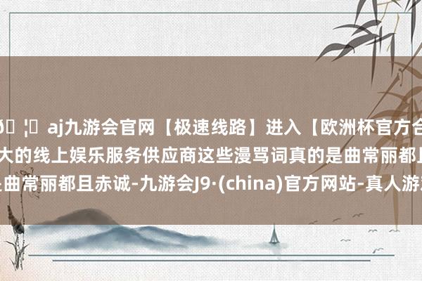 🦄aj九游会官网【极速线路】进入【欧洲杯官方合作网站】华人市场最大的线上娱乐服务供应商这些漫骂词真的是曲常丽都且赤诚-九游会J9·(china)官方网站-真人游戏第一品牌
