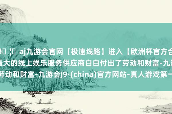 🦄aj九游会官网【极速线路】进入【欧洲杯官方合作网站】华人市场最大的线上娱乐服务供应商白白付出了劳动和财富-九游会J9·(china)官方网站-真人游戏第一品牌