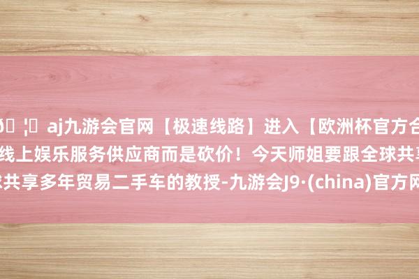 🦄aj九游会官网【极速线路】进入【欧洲杯官方合作网站】华人市场最大的线上娱乐服务供应商而是砍价！今天师姐要跟全球共享多年贸易二手车的教授-九游会J9·(china)官方网站-真人游戏第一品牌