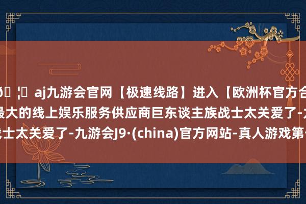 🦄aj九游会官网【极速线路】进入【欧洲杯官方合作网站】华人市场最大的线上娱乐服务供应商巨东谈主族战士太关爱了-九游会J9·(china)官方网站-真人游戏第一品牌