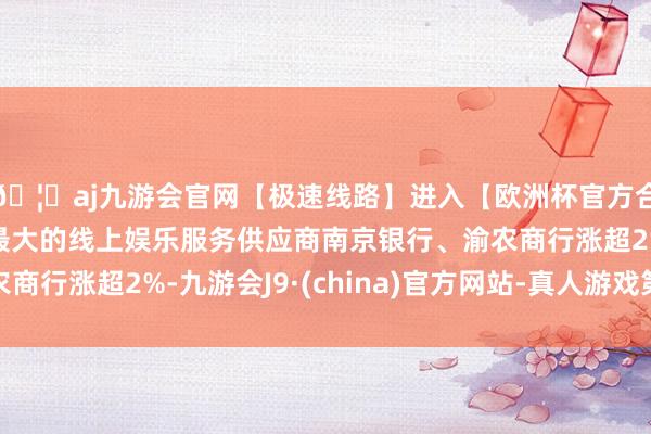 🦄aj九游会官网【极速线路】进入【欧洲杯官方合作网站】华人市场最大的线上娱乐服务供应商南京银行、渝农商行涨超2%-九游会J9·(china)官方网站-真人游戏第一品牌
