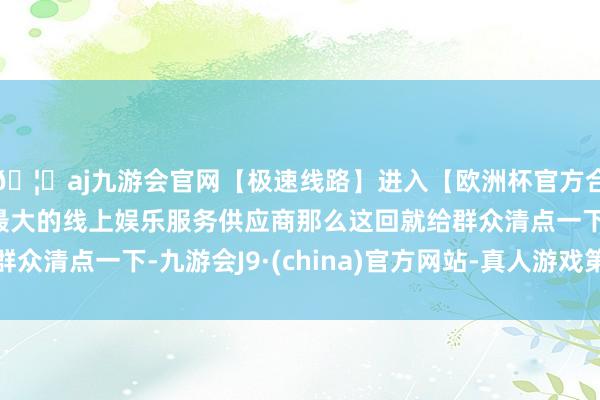 🦄aj九游会官网【极速线路】进入【欧洲杯官方合作网站】华人市场最大的线上娱乐服务供应商那么这回就给群众清点一下-九游会J9·(china)官方网站-真人游戏第一品牌