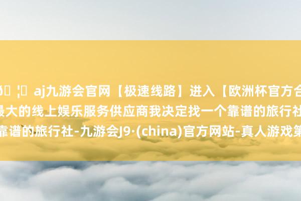 🦄aj九游会官网【极速线路】进入【欧洲杯官方合作网站】华人市场最大的线上娱乐服务供应商我决定找一个靠谱的旅行社-九游会J9·(china)官方网站-真人游戏第一品牌