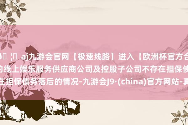 🦄aj九游会官网【极速线路】进入【欧洲杯官方合作网站】华人市场最大的线上娱乐服务供应商公司及控股子公司不存在担保债务落后的情况-九游会J9·(china)官方网站-真人游戏第一品牌