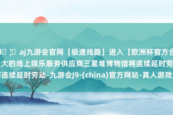 🦄aj九游会官网【极速线路】进入【欧洲杯官方合作网站】华人市场最大的线上娱乐服务供应商三星堆博物馆将连续延时劳动-九游会J9·(china)官方网站-真人游戏第一品牌