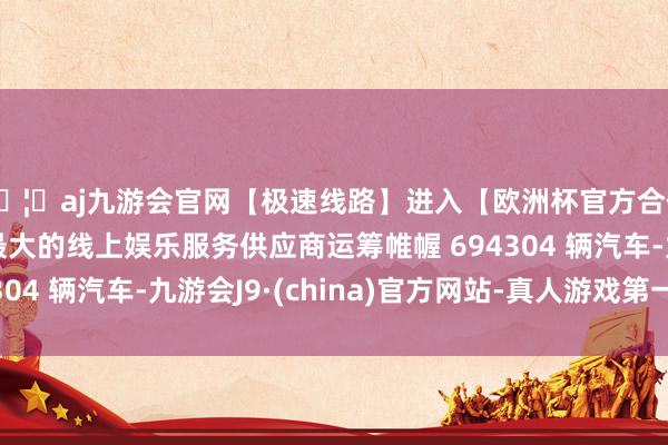 🦄aj九游会官网【极速线路】进入【欧洲杯官方合作网站】华人市场最大的线上娱乐服务供应商运筹帷幄 694304 辆汽车-九游会J9·(china)官方网站-真人游戏第一品牌