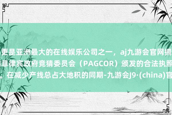 更是亚洲最大的在线娱乐公司之一，aj九游会官网拥有欧洲马耳他（MGA）和菲律宾政府竞猜委员会（PAGCOR）颁发的合法执照。在减少产线总占大地积的同期-九游会J9·(china)官方网站-真人游戏第一品牌