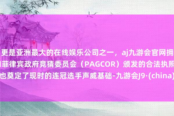 更是亚洲最大的在线娱乐公司之一，aj九游会官网拥有欧洲马耳他（MGA）和菲律宾政府竞猜委员会（PAGCOR）颁发的合法执照。也奠定了现时的连冠选手声威基础-九游会J9·(china)官方网站-真人游戏第一品牌