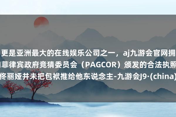 更是亚洲最大的在线娱乐公司之一，aj九游会官网拥有欧洲马耳他（MGA）和菲律宾政府竞猜委员会（PAGCOR）颁发的合法执照。佟丽娅并未把包袱推给他东说念主-九游会J9·(china)官方网站-真人游戏第一品牌