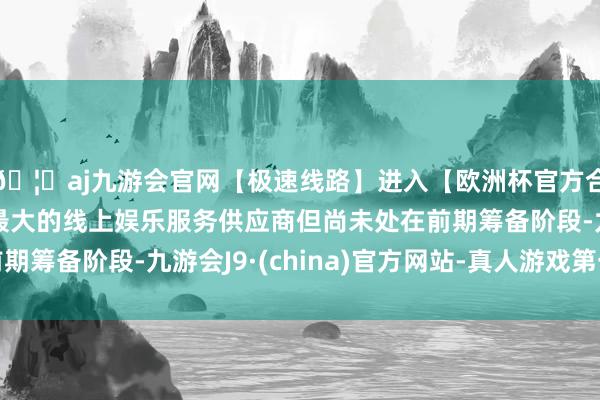 🦄aj九游会官网【极速线路】进入【欧洲杯官方合作网站】华人市场最大的线上娱乐服务供应商但尚未处在前期筹备阶段-九游会J9·(china)官方网站-真人游戏第一品牌