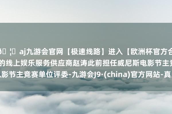 🦄aj九游会官网【极速线路】进入【欧洲杯官方合作网站】华人市场最大的线上娱乐服务供应商赵涛此前担任威尼斯电影节主竞赛单位评委-九游会J9·(china)官方网站-真人游戏第一品牌