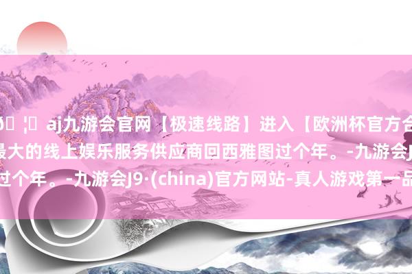 🦄aj九游会官网【极速线路】进入【欧洲杯官方合作网站】华人市场最大的线上娱乐服务供应商回西雅图过个年。-九游会J9·(china)官方网站-真人游戏第一品牌