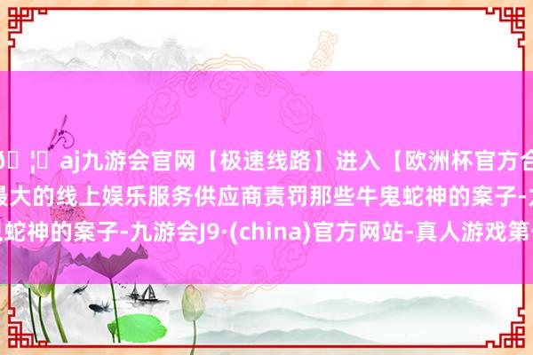 🦄aj九游会官网【极速线路】进入【欧洲杯官方合作网站】华人市场最大的线上娱乐服务供应商责罚那些牛鬼蛇神的案子-九游会J9·(china)官方网站-真人游戏第一品牌
